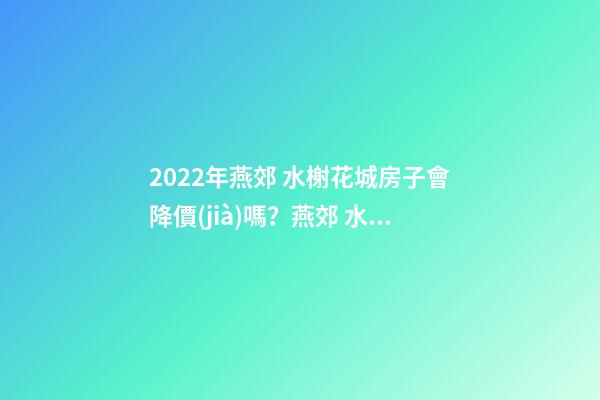 2022年燕郊 水榭花城房子會降價(jià)嗎？燕郊 水榭花城性價(jià)比高嗎？